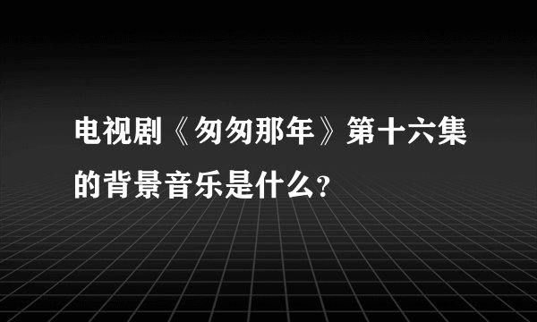 电视剧《匆匆那年》第十六集的背景音乐是什么？