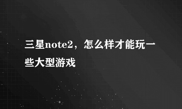 三星note2，怎么样才能玩一些大型游戏