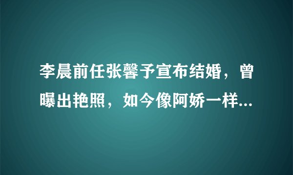 李晨前任张馨予宣布结婚，曾曝出艳照，如今像阿娇一样嫁给爱情