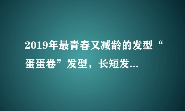 2019年最青春又减龄的发型“蛋蛋卷”发型，长短发都好看！
