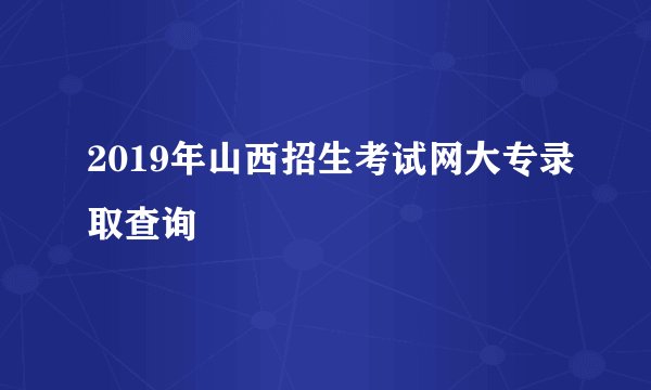 2019年山西招生考试网大专录取查询