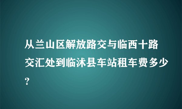 从兰山区解放路交与临西十路交汇处到临沭县车站租车费多少？