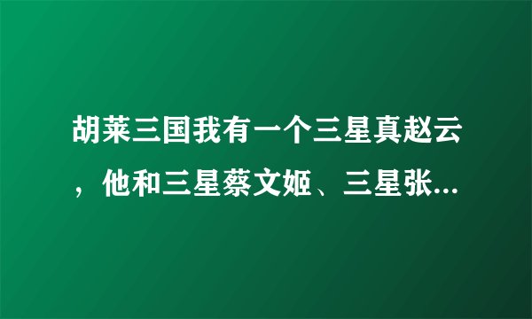 胡莱三国我有一个三星真赵云，他和三星蔡文姬、三星张飞比起来谁更值得练？