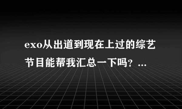 exo从出道到现在上过的综艺节目能帮我汇总一下吗？行星饭们帮帮忙