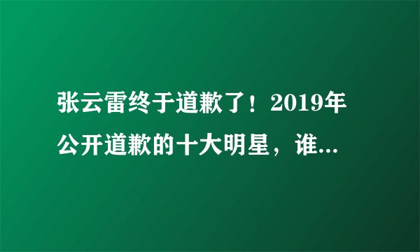 张云雷终于道歉了！2019年公开道歉的十大明星，谁的态度最真诚？