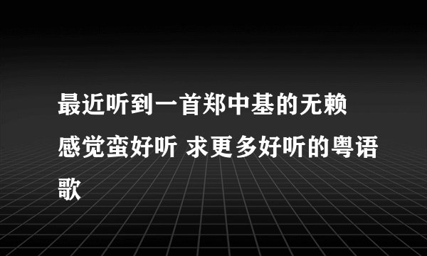 最近听到一首郑中基的无赖 感觉蛮好听 求更多好听的粤语歌