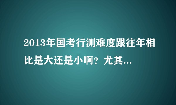 2013年国考行测难度跟往年相比是大还是小啊？尤其跟12年相比，谢谢啦