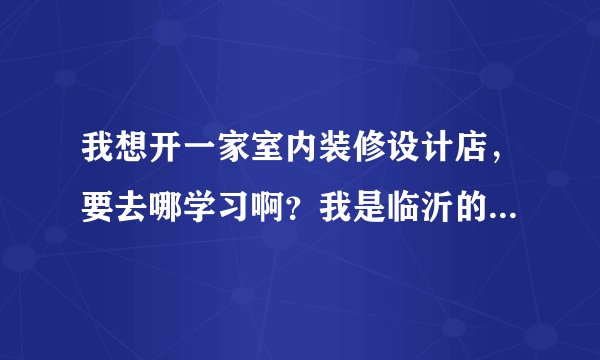 我想开一家室内装修设计店，要去哪学习啊？我是临沂的，我想做很好的设计师