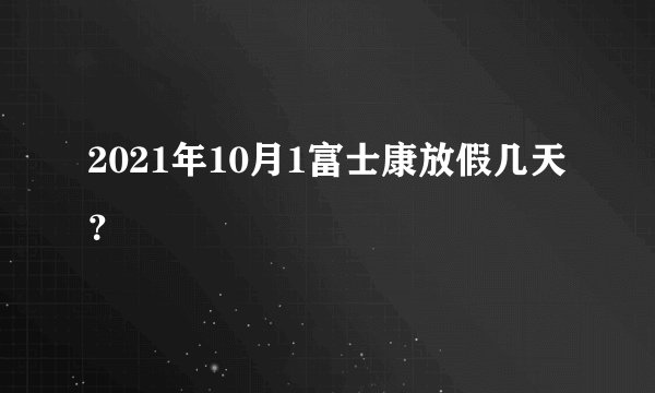 2021年10月1富士康放假几天？
