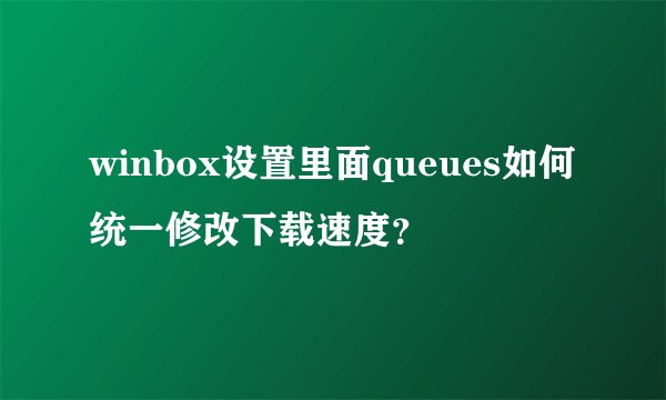 winbox设置里面queues如何统一修改下载速度？