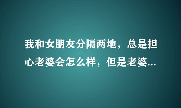 我和女朋友分隔两地，总是担心老婆会怎么样，但是老婆总是什么事都顺着我，安慰我，给我信心。