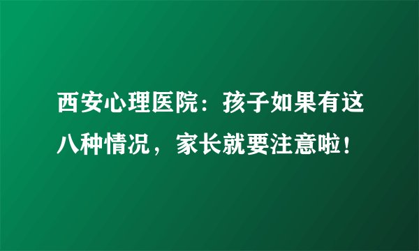 西安心理医院：孩子如果有这八种情况，家长就要注意啦！