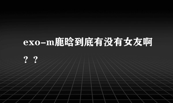 exo-m鹿晗到底有没有女友啊？？