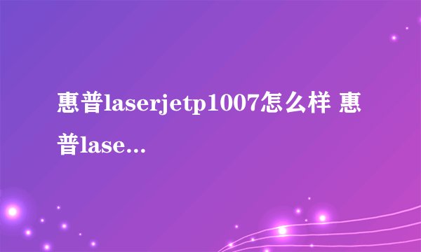 惠普laserjetp1007怎么样 惠普laserjetp1007最新报价及评测