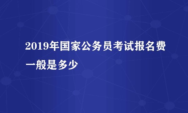 2019年国家公务员考试报名费一般是多少