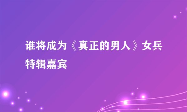 谁将成为《真正的男人》女兵特辑嘉宾