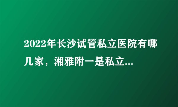 2022年长沙试管私立医院有哪几家，湘雅附一是私立机构吗？