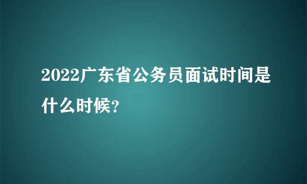 2022广东省公务员面试时间是什么时候？