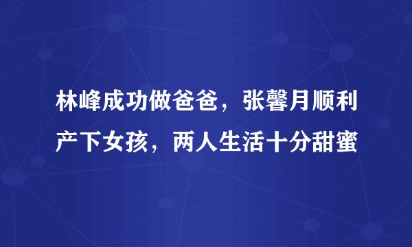 林峰成功做爸爸，张馨月顺利产下女孩，两人生活十分甜蜜