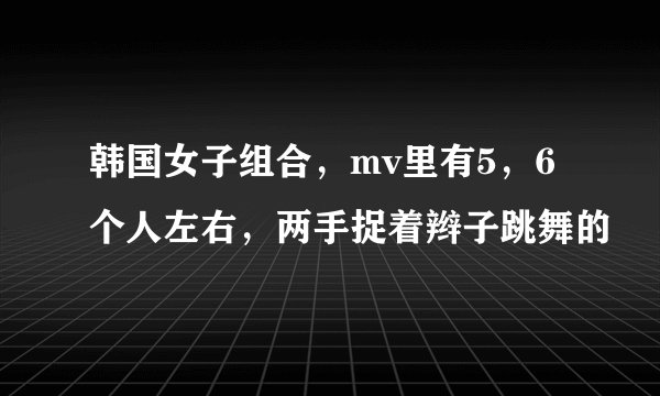韩国女子组合，mv里有5，6个人左右，两手捉着辫子跳舞的