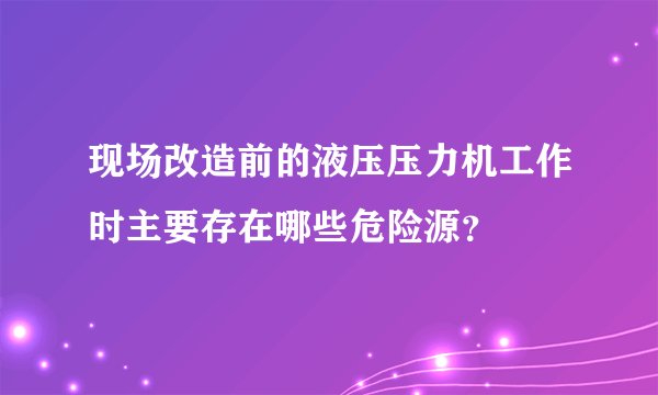 现场改造前的液压压力机工作时主要存在哪些危险源？