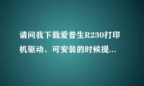 请问我下载爱普生R230打印机驱动，可安装的时候提示“此打印机不能用于当前操作系统”是怎么回事啊