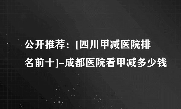 公开推荐：[四川甲减医院排名前十]-成都医院看甲减多少钱