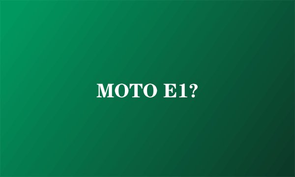 MOTO E1?