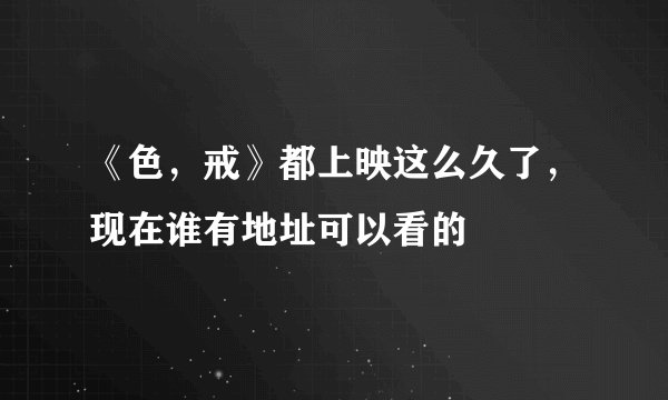 《色，戒》都上映这么久了，现在谁有地址可以看的