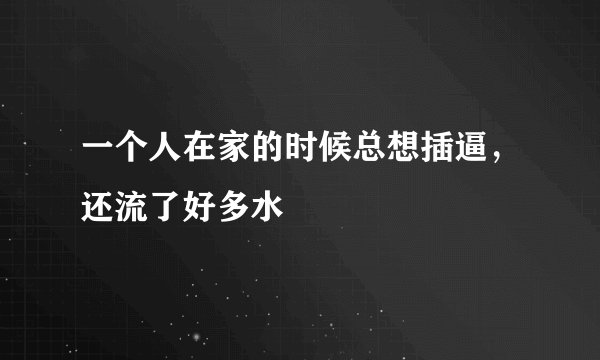 一个人在家的时候总想插逼，还流了好多水