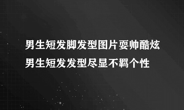 男生短发脚发型图片耍帅酷炫男生短发发型尽显不羁个性