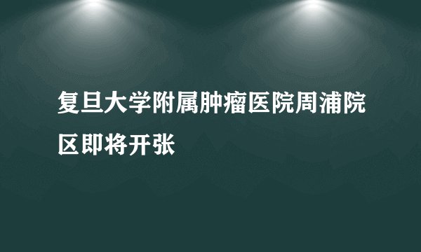 复旦大学附属肿瘤医院周浦院区即将开张