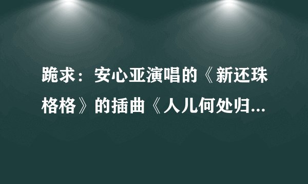 跪求：安心亚演唱的《新还珠格格》的插曲《人儿何处归》简谱歌词。