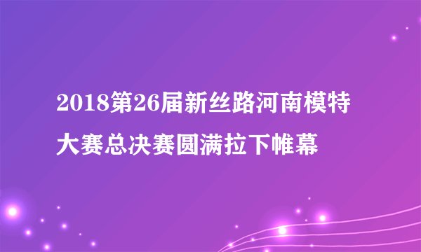 2018第26届新丝路河南模特大赛总决赛圆满拉下帷幕