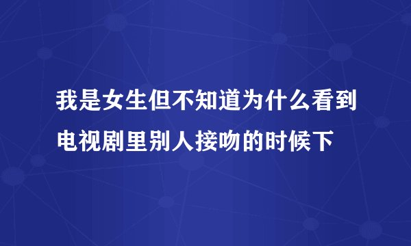 我是女生但不知道为什么看到电视剧里别人接吻的时候下