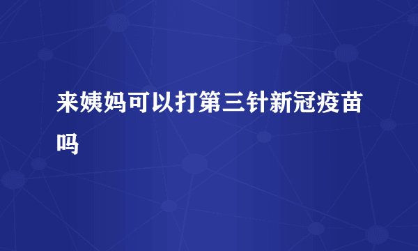 来姨妈可以打第三针新冠疫苗吗