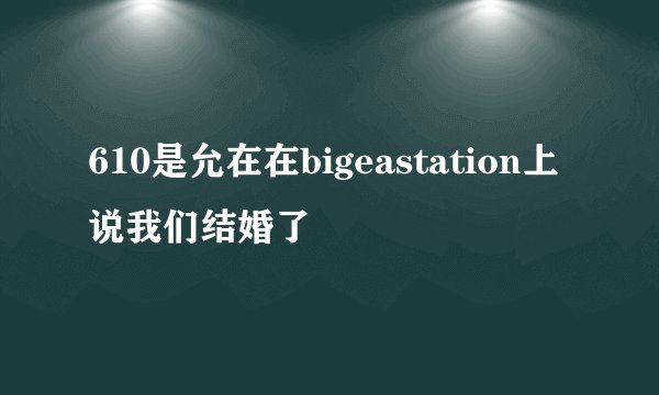 610是允在在bigeastation上说我们结婚了