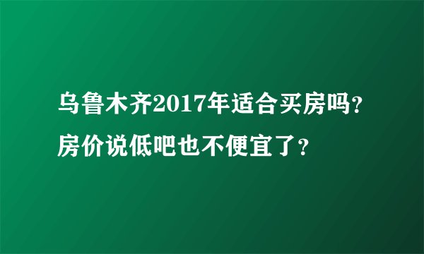 乌鲁木齐2017年适合买房吗？房价说低吧也不便宜了？