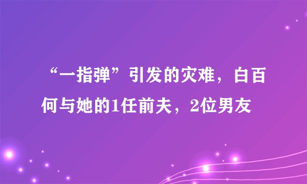 “一指弹”引发的灾难，白百何与她的1任前夫，2位男友
