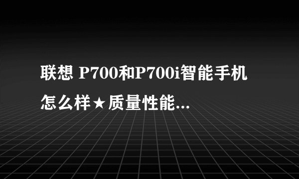 联想 P700和P700i智能手机怎么样★质量性能哪款好些