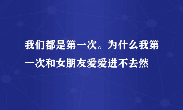 我们都是第一次。为什么我第一次和女朋友爱爱进不去然