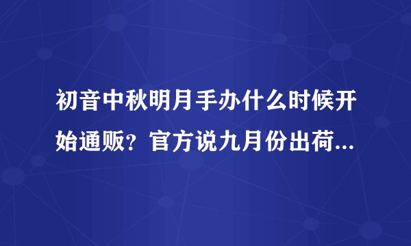 初音中秋明月手办什么时候开始通贩？官方说九月份出荷，那九月份开始通贩？