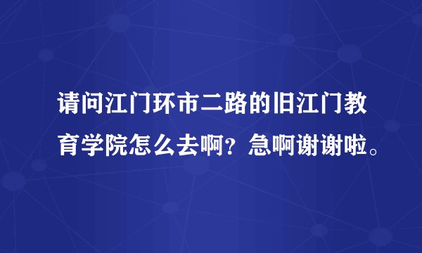请问江门环市二路的旧江门教育学院怎么去啊？急啊谢谢啦。