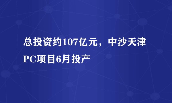 总投资约107亿元，中沙天津PC项目6月投产
