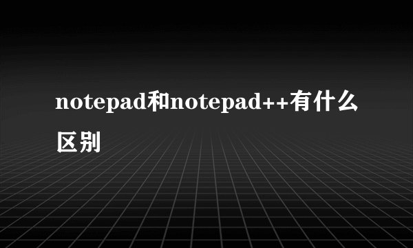 notepad和notepad++有什么区别