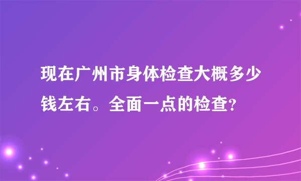 现在广州市身体检查大概多少钱左右。全面一点的检查？