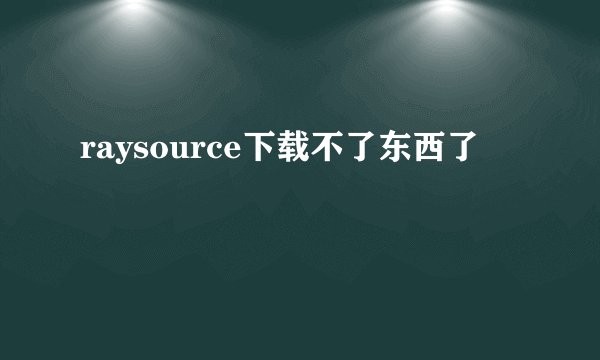 raysource下载不了东西了