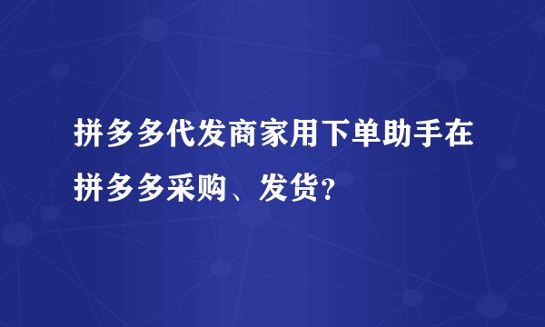 拼多多代发商家用下单助手在拼多多采购、发货？