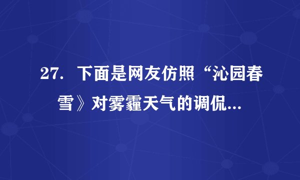 27．下面是网友仿照“沁园春•雪》对雾霾天气的调侃：“北京风光，千里朦胧，万里尘飘，望三环内外，浓雾莽莽，鸟巢上下，阴霾滔滔……”请另写一首诗词或者歌词，仿其形式，调侃一下雾霾天气。