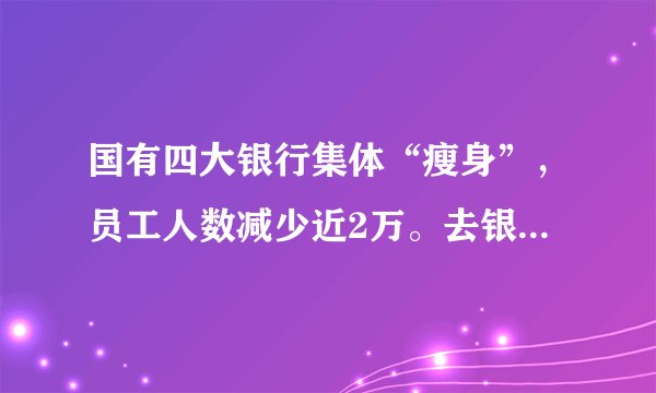 国有四大银行集体“瘦身”，员工人数减少近2万。去银行上班还会是一份好工作吗？